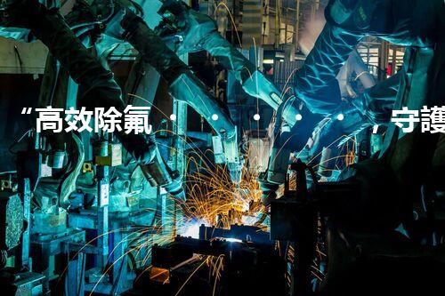 “高效除氟，守護(hù)碧水藍(lán)天——廢水中氟離子處理新篇章”